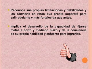 Reconoce sus propias limitaciones y debilidades y
las convierte en retos que pronto superará para
salir adelante y más fortalecida que antes.
Implica el desarrollo de la capacidad de fijarse
metas a corto y mediano plazo y de la conciencia
de su propia habilidad y esfuerzo para lograrlas.
 
