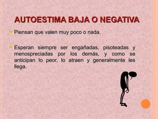 AUTOESTIMA BAJA O NEGATIVAAUTOESTIMA BAJA O NEGATIVA
Piensan que valen muy poco o nada.Piensan que valen muy poco o nada.
Esperan siempre ser engañadas, pisoteadas yEsperan siempre ser engañadas, pisoteadas y
menospreciadas por los demás, y como semenospreciadas por los demás, y como se
anticipan lo peor, lo atraen y generalmente lesanticipan lo peor, lo atraen y generalmente les
llega.llega.
 