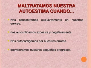 MALTRATAMOS NUESTRAMALTRATAMOS NUESTRA
AUTOESTIMA CUANDO...AUTOESTIMA CUANDO...
Nos concentramos exclusivamente en nuestrosNos concentramos exclusivamente en nuestros
errores.errores.
nos autocriticamos excesiva y negativamente.nos autocriticamos excesiva y negativamente.
Nos autocastigamos por nuestros errores.Nos autocastigamos por nuestros errores.
desvaloramos nuestros pequeños progresos.desvaloramos nuestros pequeños progresos.
 