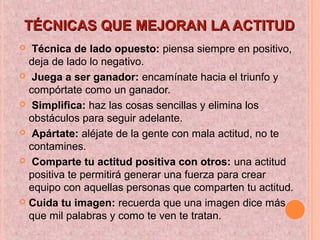 TÉCNICAS QUE MEJORAN LA ACTITUDTÉCNICAS QUE MEJORAN LA ACTITUD
 Técnica de lado opuesto: piensa siempre en positivo,
deja de lado lo negativo.
 Juega a ser ganador: encamínate hacia el triunfo y
compórtate como un ganador.
 Simplifica: haz las cosas sencillas y elimina los
obstáculos para seguir adelante.
 Apártate: aléjate de la gente con mala actitud, no te
contamines.
 Comparte tu actitud positiva con otros: una actitud
positiva te permitirá generar una fuerza para crear
equipo con aquellas personas que comparten tu actitud.
 Cuida tu imagen: recuerda que una imagen dice más
que mil palabras y como te ven te tratan.
 