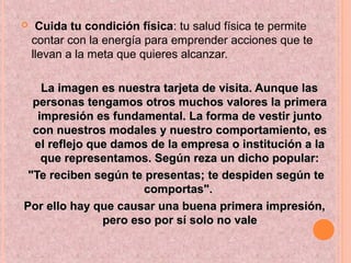  Cuida tu condición física: tu salud física te permite
contar con la energía para emprender acciones que te
llevan a la meta que quieres alcanzar.
La imagen es nuestra tarjeta de visita. Aunque lasLa imagen es nuestra tarjeta de visita. Aunque las
personas tengamos otros muchos valores la primerapersonas tengamos otros muchos valores la primera
impresión es fundamental. La forma de vestir juntoimpresión es fundamental. La forma de vestir junto
con nuestros modales y nuestro comportamiento, escon nuestros modales y nuestro comportamiento, es
el reflejo que damos de la empresa o institución a lael reflejo que damos de la empresa o institución a la
que representamos. Según reza un dicho popular:que representamos. Según reza un dicho popular:
"Te reciben según te presentas; te despiden según te"Te reciben según te presentas; te despiden según te
comportas".comportas".
Por ello hay que causar una buena primera impresión,Por ello hay que causar una buena primera impresión,
pero eso por sí solo no valepero eso por sí solo no vale
 