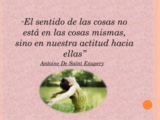 “El sentido de las cosas no
está en las cosas mismas,
sino en nuestra actitud hacia
ellas”
Antoine De Saint Exupery
 