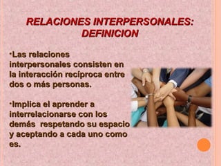 RELACIONES INTERPERSONALES:RELACIONES INTERPERSONALES:
DEFINICIONDEFINICION
•Las relacionesLas relaciones
interpersonales consisten eninterpersonales consisten en
la interacción recíproca entrela interacción recíproca entre
dos o más personas.dos o más personas.
•Implica el aprender aImplica el aprender a
interrelacionarse con losinterrelacionarse con los
demás respetando su espaciodemás respetando su espacio
y aceptando a cada uno comoy aceptando a cada uno como
es.es.
 