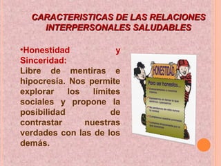 CARACTERISTICAS DE LAS RELACIONESCARACTERISTICAS DE LAS RELACIONES
INTERPERSONALES SALUDABLESINTERPERSONALES SALUDABLES
•Honestidad y
Sinceridad:
Libre de mentiras e
hipocresía. Nos permite
explorar los límites
sociales y propone la
posibilidad de
contrastar nuestras
verdades con las de los
demás.
 