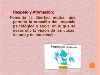 • Respeto y Afirmación:Respeto y Afirmación:
Fomenta la libertad mutua, que
permite la creación del espacio
psicológico y social en el que se
desarrolla la visión de las cosas,
de uno y de los demás.
 