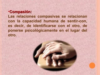 •Compasión:Compasión:
Las relaciones compasivas se relacionan
con la capacidad humana de sentir-con,
es decir, de identificarse con el otro, de
ponerse psicológicamente en el lugar del
otro.
 