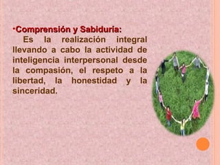 •Comprensión y Sabiduría:Comprensión y Sabiduría:
Es la realización integral
llevando a cabo la actividad de
inteligencia interpersonal desde
la compasión, el respeto a la
libertad, la honestidad y la
sinceridad.
 
