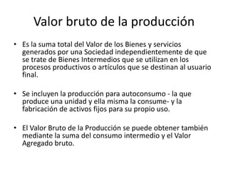 Valor bruto de la producción
• Es la suma total del Valor de los Bienes y servicios
  generados por una Sociedad independientemente de que
  se trate de Bienes Intermedios que se utilizan en los
  procesos productivos o artículos que se destinan al usuario
  final.

• Se incluyen la producción para autoconsumo - la que
  produce una unidad y ella misma la consume- y la
  fabricación de activos fijos para su propio uso.

• El Valor Bruto de la Producción se puede obtener también
  mediante la suma del consumo intermedio y el Valor
  Agregado bruto.
 
