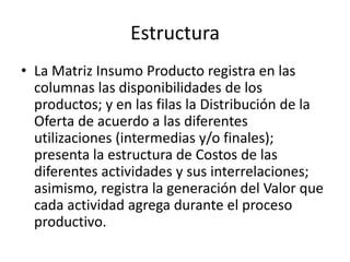 Estructura
• La Matriz Insumo Producto registra en las
  columnas las disponibilidades de los
  productos; y en las filas la Distribución de la
  Oferta de acuerdo a las diferentes
  utilizaciones (intermedias y/o finales);
  presenta la estructura de Costos de las
  diferentes actividades y sus interrelaciones;
  asimismo, registra la generación del Valor que
  cada actividad agrega durante el proceso
  productivo.
 