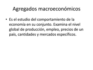 Agregados macroeconómicos
• Es el estudio del comportamiento de la
  economía en su conjunto. Examina el nivel
  global de producción, empleo, precios de un
  país, cantidades y mercados específicos.
 