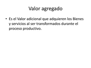 Valor agregado
• Es el Valor adicional que adquieren los Bienes
  y servicios al ser transformados durante el
  proceso productivo.
 