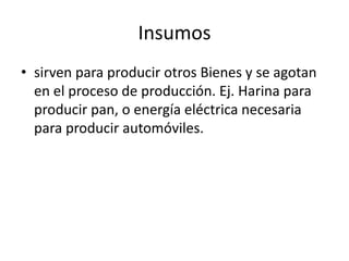 Insumos
• sirven para producir otros Bienes y se agotan
  en el proceso de producción. Ej. Harina para
  producir pan, o energía eléctrica necesaria
  para producir automóviles.
 