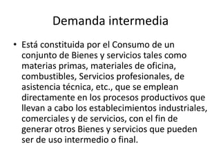 Demanda intermedia
• Está constituida por el Consumo de un
  conjunto de Bienes y servicios tales como
  materias primas, materiales de oficina,
  combustibles, Servicios profesionales, de
  asistencia técnica, etc., que se emplean
  directamente en los procesos productivos que
  llevan a cabo los establecimientos industriales,
  comerciales y de servicios, con el fin de
  generar otros Bienes y servicios que pueden
  ser de uso intermedio o final.
 