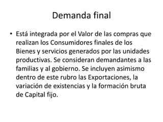 Demanda final
• Está integrada por el Valor de las compras que
  realizan los Consumidores finales de los
  Bienes y servicios generados por las unidades
  productivas. Se consideran demandantes a las
  familias y al gobierno. Se incluyen asimismo
  dentro de este rubro las Exportaciones, la
  variación de existencias y la formación bruta
  de Capital fijo.
 