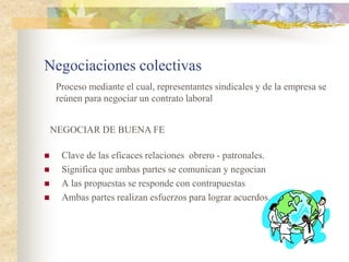 Negociaciones colectivas
     Proceso mediante el cual, representantes sindicales y de la empresa se
     reúnen para negociar un contrato laboral


    NEGOCIAR DE BUENA FE

     Clave de las eficaces relaciones obrero - patronales.
     Significa que ambas partes se comunican y negocian
     A las propuestas se responde con contrapuestas
     Ambas partes realizan esfuerzos para lograr acuerdos.
 