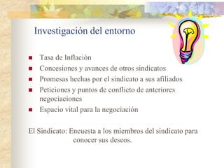 Investigación del entorno

    Tasa de Inflación
    Concesiones y avances de otros sindicatos
    Promesas hechas por el sindicato a sus afiliados
    Peticiones y puntos de conflicto de anteriores
     negociaciones
    Espacio vital para la negociación

El Sindicato: Encuesta a los miembros del sindicato para
               conocer sus deseos.
 