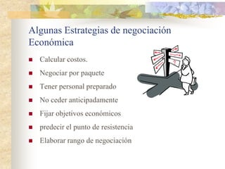Algunas Estrategias de negociación
Económica
   Calcular costos.
   Negociar por paquete
   Tener personal preparado
   No ceder anticipadamente
   Fijar objetivos económicos
   predecir el punto de resistencia
   Elaborar rango de negociación
 
