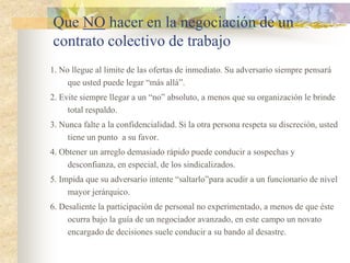 Que NO hacer en la negociación de un
contrato colectivo de trabajo
1. No llegue al limite de las ofertas de inmediato. Su adversario siempre pensará
     que usted puede legar “más allá”.
2. Evite siempre llegar a un “no” absoluto, a menos que su organización le brinde
     total respaldo.
3. Nunca falte a la confidencialidad. Si la otra persona respeta su discreción, usted
     tiene un punto a su favor.
4. Obtener un arreglo demasiado rápido puede conducir a sospechas y
     desconfianza, en especial, de los sindicalizados.
5. Impida que su adversario intente “saltarlo”para acudir a un funcionario de nivel
     mayor jerárquico.
6. Desaliente la participación de personal no experimentado, a menos de que éste
     ocurra bajo la guía de un negociador avanzado, en este campo un novato
     encargado de decisiones suele conducir a su bando al desastre.
 