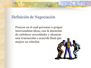 Definición de Negociación

  Proceso en el cual personas o grupos
  intercambian ideas, con la intención
  de satisfacer necesidades y alcanzar
  una transacción o acuerdo final que
  mejore su relación.
 