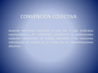 CONVENCIÓN COLECTIVA
Acuerdo normativo mediante el cual dos o más sindicatos
representativos de categorías económicas y profesionales
estipulan condiciones de trabajo aplicables a las relaciones
individuales de trabajo en el campo de las representaciones
efectivas.
 