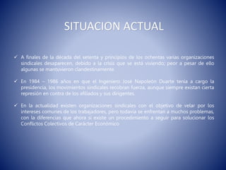 SITUACION ACTUAL
 A finales de la década del setenta y principios de los ochentas varias organizaciones
sindicales desaparecen, debido a la crisis que se está viviendo; peor a pesar de ello
algunas se mantuvieron clandestinamente.
 En 1984 – 1986 años en que el Ingeniero José Napoleón Duarte tenía a cargo la
presidencia, los movimientos sindicales recobran fuerza, aunque siempre existan cierta
represión en contra de los afiliados y sus dirigentes.
 En la actualidad existen organizaciones sindicales con el objetivo de velar por los
intereses comunes de los trabajadores, pero todavía se enfrentan a muchos problemas,
con la diferencias que ahora si existe un procedimiento a seguir para solucionar los
Conflictos Colectivos de Carácter Económico
 