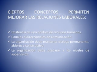 CIERTOS CONCEPTOS PERMITEN
MEJORAR LAS RELACIONES LABORALES:
 Existencia de una política de recursos humanos.
 Canales bidireccionales de comunicación.
 La organización debe mantener diálogo permanente,
abierto y constructivo.
 La organización debe preparar a los niveles de
supervisión.
 