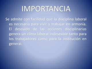 IMPORTANCIA
Se admite con facilidad que la disciplina laboral
es necesaria para vivir y trabajar en armonía.
El descuido de las acciones disciplinarias
genera un clima laboral indeseable tanto para
los trabajadores como para la institución en
general.
 