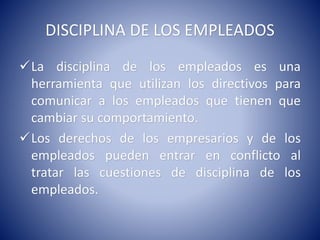 DISCIPLINA DE LOS EMPLEADOS
La disciplina de los empleados es una
herramienta que utilizan los directivos para
comunicar a los empleados que tienen que
cambiar su comportamiento.
Los derechos de los empresarios y de los
empleados pueden entrar en conflicto al
tratar las cuestiones de disciplina de los
empleados.
 