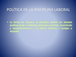 POLÍTICA DE LA DISCIPLINA LABORAL
• La forma de impulsar la disciplina deberá ser siempre
positiva; es de ir mediante estímulos y premios, recurriendo
y excepcionalmente y en último extremo a castigos y
despidos.
 