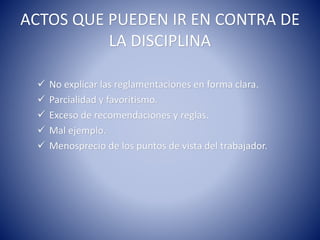 ACTOS QUE PUEDEN IR EN CONTRA DE
LA DISCIPLINA
 No explicar las reglamentaciones en forma clara.
 Parcialidad y favoritismo.
 Exceso de recomendaciones y reglas.
 Mal ejemplo.
 Menosprecio de los puntos de vista del trabajador.
 