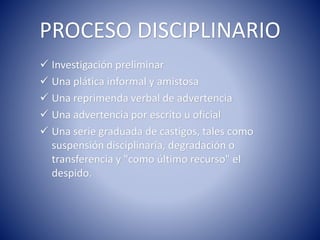 PROCESO DISCIPLINARIO
 Investigación preliminar
 Una plática informal y amistosa
 Una reprimenda verbal de advertencia
 Una advertencia por escrito u oficial
 Una serie graduada de castigos, tales como
suspensión disciplinaria, degradación o
transferencia y "como último recurso" el
despido.
 