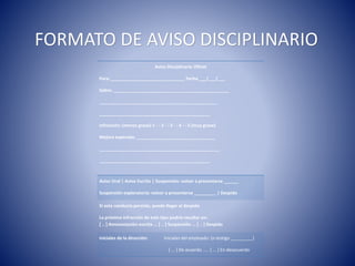 Aviso Disciplinario Oficial
Para: ______________________________ Fecha ___/___/___
Sobre: _______________________________________________
________________________________________________
_____________________________________________
Infracción: (menos grave) 1 - - 2 - - 3 - - 4 - - 5 (muy grave)
Mejora esperada: ________________________________
_________________________________________________
_____________________________________________
Aviso Oral | Aviso Escrito | Suspensión: volver a presentarse ______
Suspensión exploratoria: volver a presentarse _________ | Despido
Si esta conducta persiste, puede llegar al despido
La próxima infracción de este tipo podría resultar en:
[ .. ] Amonestación escrita ... [ .. ] Suspensión ... [ .. ] Despido
Iníciales de la dirección: Iniciales del empleado: (o testigo _________)
[ ... ] De acuerdo ..... [ ... ] En desacuerdo
FORMATO DE AVISO DISCIPLINARIO
 
