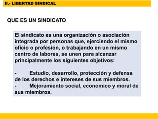 II.- LIBERTAD SINDICAL
QUE ES UN SINDICATO
El sindicato es una organización o asociación
integrada por personas que, ejerciendo el mismo
oficio o profesión, o trabajando en un mismo
centro de labores, se unen para alcanzar
principalmente los siguientes objetivos:
- Estudio, desarrollo, protección y defensa
de los derechos e intereses de sus miembros.
- Mejoramiento social, económico y moral de
sus miembros.
 