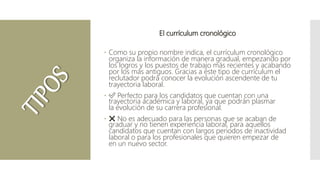 El currículum cronológico
 Como su propio nombre indica, el currículum cronológico
organiza la información de manera gradual, empezando por
los logros y los puestos de trabajo más recientes y acabando
por los más antiguos. Gracias a este tipo de currículum el
reclutador podrá conocer la evolución ascendente de tu
trayectoria laboral.
 ✅ Perfecto para los candidatos que cuentan con una
trayectoria académica y laboral, ya que podrán plasmar
la evolución de su carrera profesional.
 ❌ No es adecuado para las personas que se acaban de
graduar y no tienen experiencia laboral, para aquellos
candidatos que cuentan con largos periodos de inactividad
laboral o para los profesionales que quieren empezar de
en un nuevo sector.
 