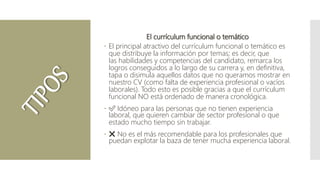 El currículum funcional o temático
 El principal atractivo del currículum funcional o temático es
que distribuye la información por temas; es decir, que
las habilidades y competencias del candidato, remarca los
logros conseguidos a lo largo de su carrera y, en definitiva,
tapa o disimula aquellos datos que no queramos mostrar en
nuestro CV (como falta de experiencia profesional o vacíos
laborales). Todo esto es posible gracias a que el currículum
funcional NO está ordenado de manera cronológica.
 ✅ Idóneo para las personas que no tienen experiencia
laboral, que quieren cambiar de sector profesional o que
estado mucho tiempo sin trabajar.
 ❌ No es el más recomendable para los profesionales que
puedan explotar la baza de tener mucha experiencia laboral.
 