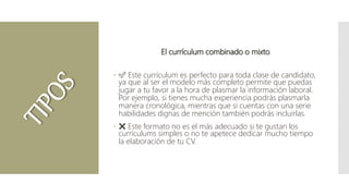 El currículum combinado o mixto
 ✅ Este currículum es perfecto para toda clase de candidato,
ya que al ser el modelo más completo permite que puedas
jugar a tu favor a la hora de plasmar la información laboral.
Por ejemplo, si tienes mucha experiencia podrás plasmarla
manera cronológica, mientras que si cuentas con una serie
habilidades dignas de mención también podrás incluirlas.
 ❌ Este formato no es el más adecuado si te gustan los
currículums simples o no te apetece dedicar mucho tiempo
la elaboración de tu CV.
 