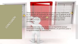 Desarrollar un buen currículum es un paso muy importante
en el proceso de búsqueda de empleo y, por lo general, es el
primer contacto entre usted y su empleador. Este documento
resume tus estudios, habilidades y experiencia laboral;
siempre orientado al puesto y a la empresa que estás
postulando.
 Un currículum vitae bien diseñado es importante porque
estimulará el interés de los empleadores y le permitirá pasar a
la siguiente etapa de contratación.
 