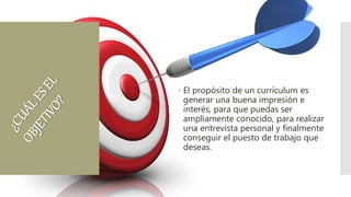  El propósito de un currículum es
generar una buena impresión e
interés, para que puedas ser
ampliamente conocido, para realizar
una entrevista personal y finalmente
conseguir el puesto de trabajo que
deseas.
 