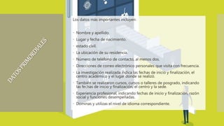 Los datos más importantes incluyen:
 Nombre y apellido.
 Lugar y fecha de nacimiento.
 estado civil.
 La ubicación de su residencia.
 Número de teléfono de contacto, al menos dos.
 Direcciones de correo electrónico personales que visita con frecuencia.
 La investigación realizada indica las fechas de inicio y finalización, el
centro académico y el lugar donde se realizó.
 También se realizaron cursos, cursos o talleres de posgrado, indicando
las fechas de inicio y finalización, el centro y la sede.
 Experiencia profesional, indicando fechas de inicio y finalización, razón
social y funciones desempeñadas.
 Dominas y utilizas el nivel de idioma correspondiente.
 