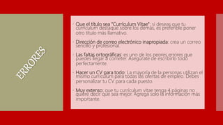  Que el título sea “Currículum Vitae”: si deseas que tu
currículum destaque sobre los demás, es preferible poner
otro título más llamativo.
 Dirección de correo electrónico inapropiada: crea un correo
sencillo y profesional.
 Las faltas ortográficas: es uno de los peores errores que
puedes llegar a cometer. Asegúrate de escribirlo todo
perfectamente.
 Hacer un CV para todo: La mayoría de la personas utilizan el
mismo currículum para todas las ofertas de empleo. Debes
personalizar tu CV para cada puesto.
 Muy extenso: que tu currículum vitae tenga 4 páginas no
quiere decir que sea mejor. Agrega solo la información más
importante.
 