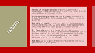  Utilizar un lenguaje difícil de leer: evita usar muchas
abreviaturas, neologismos, tecnicismos, entre otros. Además
debes utilizar un lenguaje neutro.
 Incluir detalles que tienen ver con el puesto: No está mal
escribir tus aficiones pero si no aportan nada, es mejor no
ponerlas.
 Demasiado creativo: si eres una persona creativa no está
mal demostrarlo en tu CV, pero debes evitar sobrecargarlo
utilizando diferentes tipos de letra, colores y demás.
 Incoherencia: antes de entregar el currículum revisa
exhaustivamente las fechas verificando que está bien con tu
historial laboral. Un currículum con incoherencias levanta
muchas sospechas, lo que puede hacer que quedes
descartado en el proceso de selección.
 No destacar tus logros: debes incluir tus logros obtenidos,
pero sin ser muy arrogante.
 