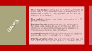  Poner mal los datos: verifica que tus números y dirección de
correos electrónicos estén bien escritos. Aunque seas un
buen candidato para el puesto si pones mal tus datos de
contacto, estás perdido.
 Muy modesto: si tienes cosas buenas que mostrar en tu CV
ponlas sin cortarte.
 Formato aburrido: no debes ser ni muy creativo, pero
tampoco nada creativo. Busca un formato que llame la
atención y tenga detalles creativos que se adapten a ti,
mostrando una parte de tu personalidad.
 Objetivo poco claro: debes aclarar cuáles son tus objetivos
enfocándolos a las necesidades de la empresa.
 Distintas versiones: utiliza solo una versión de CV, y que esta
sea la más atractiva y la que mejor va con tu personalidad.
 
