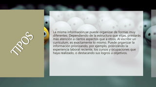  La misma información se puede organizar de formas muy
diferentes. Dependiendo de la estructura que elijas, prestarás
más atención a ciertos aspectos que a otros. Al escribir un
currículum, es exactamente lo mismo. Puede organizar la
información priorizando, por ejemplo, priorizando la
experiencia laboral reciente, los cursos y ocupaciones que
haya realizado, o destacando sus logros u objetivos.
 