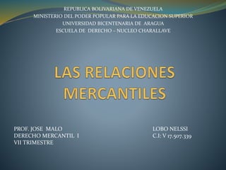 REPUBLICA BOLIVARIANA DE VENEZUELA
MINISTERIO DEL PODER POPULAR PARA LA EDUCACION SUPERIOR
UNIVERSIDAD BICENTENARIA DE ARAGUA
ESCUELA DE DERECHO – NUCLEO CHARALLAVE
PROF. JOSE MALO
DERECHO MERCANTIL I
VII TRIMESTRE
LOBO NELSSI
C.I: V 17.507.339
 