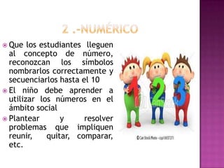  Que los estudiantes lleguen
al concepto de número,
reconozcan los símbolos
nombrarlos correctamente y
secuenciarlos hasta el 10
 El niño debe aprender a
utilizar los números en el
ámbito social
 Plantear y resolver
problemas que impliquen
reunir, quitar, comparar,
etc.
 