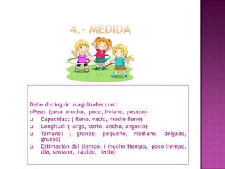 Debe distinguir magnitudes com:
oPeso: (pesa mucho, poco, liviano, pesado)
 Capacidad: ( lleno, vacío, medio lleno)
 Longitud: ( largo, corto, ancho, angosto)
 Tamaño: ( grande, pequeño, mediano, delgado,
grueso)
 Estimación del tiempo: ( mucho tiempo, poco tiempo,
día, semana, rápido, lento)
 