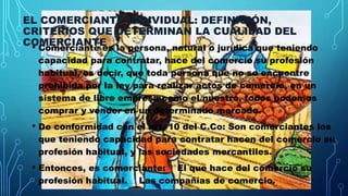 EL COMERCIANTE INDIVIDUAL: DEFINICIÓN,
CRITERIOS QUE DETERMINAN LA CUALIDAD DEL
COMERCIANTE
• Comerciante es la persona, natural o jurídica que teniendo
capacidad para contratar, hace del comercio su profesión
habitual, es decir, que toda persona que no se encuentre
prohibida por la ley para realizar actos de comercio, en un
sistema de libre empresa como el nuestro, todos podemos
comprar y vender en un determinado mercado.
• De conformidad con el art. 10 del C.Co: Son comerciantes los
que teniendo capacidad para contratar hacen del comercio su
profesión habitual, y las sociedades mercantiles.
• Entonces, es comerciante: El que hace del comercio su
profesión habitual. Las compañías de comercio.
 