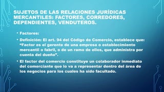 SUJETOS DE LAS RELACIONES JURÍDICAS
MERCANTILES: FACTORES, CORREDORES,
DEPENDIENTES, VENDUTEROS.
• Factores:
• Definición: El art. 94 del Código de Comercio, establece que:
“Factor es el gerente de una empresa o establecimiento
mercantil o fabril, o de un ramo de ellos, que administra por
cuenta del dueño”.
• El factor del comercio constituye un colaborador inmediato
del comerciante que lo va a representar dentro del área de
los negocios para los cuales ha sido facultado.
 