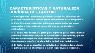CARACTERÍSTICAS Y NATURALEZA
JURÍDICA DEL FACTOR:
• a) Encargado de la dirección y administración del comercio del
principal (se refiere al comerciante, sea persona natural o jurídica).
• b) Ésta dirección y administración comprende todos los actos
necesarios e inherentes al comercio y no actos aislados y
particulares.
• c) Al decir, “por cuenta del principal”, significa que el factor tiene el
poder de representación, con la consecuencia, entre otras, que los
efectos de los negocios que celebre el factor afectarán
directamente la esfera jurídica del principal y no la del factor.
• d) El factor debe desarrollar su actividad en el mismo lugar donde
el principal ejerce el comercio o en un lugar diverso (sucursal).
 