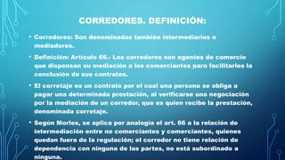 CORREDORES. DEFINICIÓN:
• Corredores: Son denominados también intermediarios o
mediadores.
• Definición: Artículo 66.- Los corredores son agentes de comercio
que dispensan su mediación a los comerciantes para facilitarles la
conclusión de sus contratos.
• El corretaje es un contrato por el cual una persona se obliga a
pagar una determinada prestación, al verificarse una negociación
por la mediación de un corredor, que es quien recibe la prestación,
denominada corretaje.
• Según Morles, se aplica por analogía el art. 66 a la relación de
intermediación entre no comerciantes y comerciantes, quienes
quedan fuera de la regulación; el corredor no tiene relación de
dependencia con ninguna de las partes, no está subordinado a
ninguna.
 